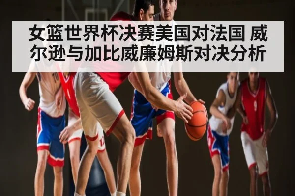 女篮世界杯决赛美国对法国 威尔逊与加比威廉姆斯对决分析